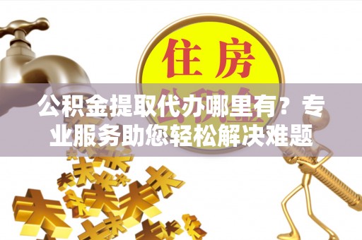 重庆公积金提取代办哪里有？专业服务助您轻松解决难题